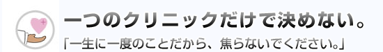 一つのクリニックだけで決めない。「一生に一度のことだから、焦らないでください。」